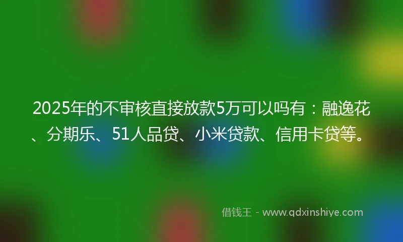 2025年的不审核直接放款5万可以吗有：融逸花、分期乐、51人品贷、小米贷款、信用卡贷等。