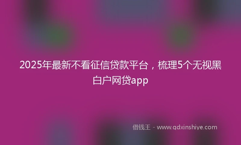 2025年最新不看征信贷款平台，梳理5个无视黑白户网贷app
