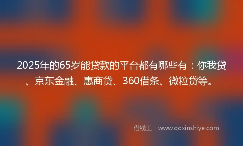 2025年的65岁能贷款的平台都有哪些有：你我贷、京东金融、惠商贷、360借条、微粒贷等。