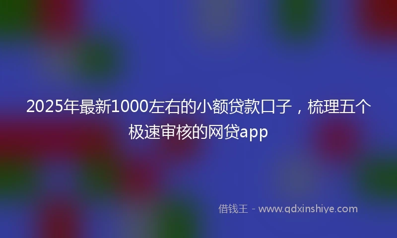 2025年最新1000左右的小额贷款口子，梳理五个极速审核的网贷app