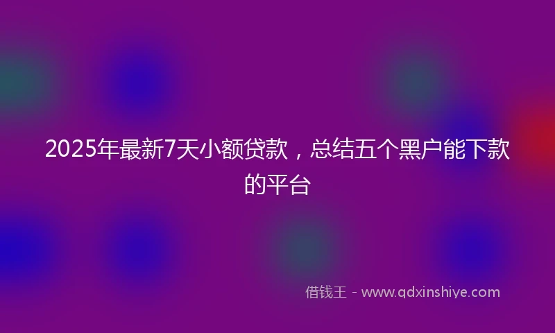 2025年最新7天小额贷款，总结五个黑户能下款的平台