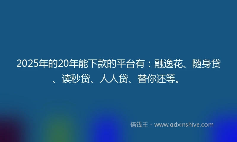 2025年的20年能下款的平台有：融逸花、随身贷、读秒贷、人人贷、替你还等。