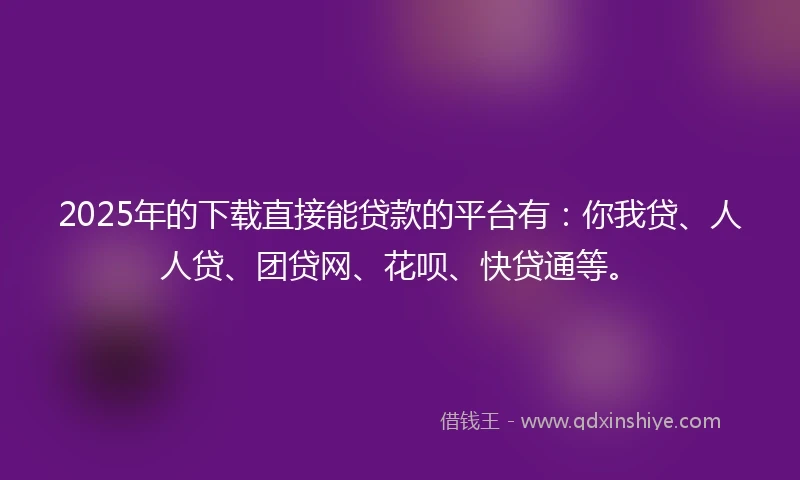 2025年的下载直接能贷款的平台有：你我贷、人人贷、团贷网、花呗、快贷通等。