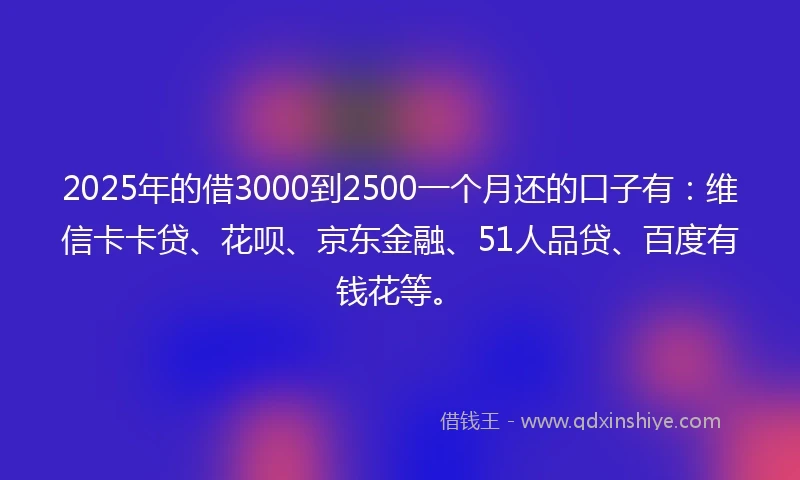 2025年的借3000到2500一个月还的口子有：维信卡卡贷、花呗、京东金融、51人品贷、百度有钱花等。