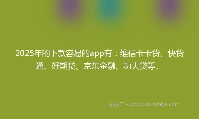 2025年的下款容易的app有：维信卡卡贷、快贷通、好期贷、京东金融、功夫贷等。