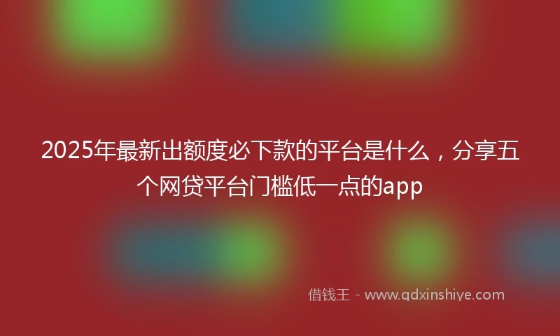 2025年最新出额度必下款的平台是什么，分享五个网贷平台门槛低一点的app