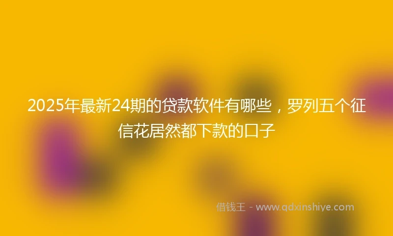 2025年最新24期的贷款软件有哪些，罗列五个征信花居然都下款的口子
