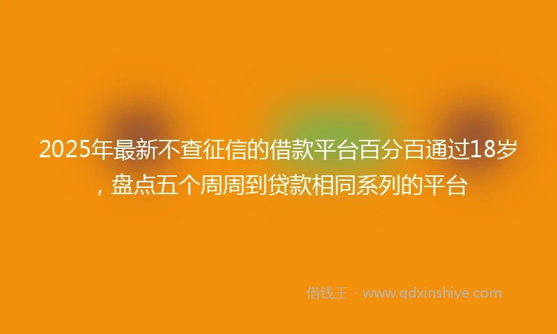 2025年最新不查征信的借款平台百分百通过18岁，盘点五个周周到贷款相同系列的平台