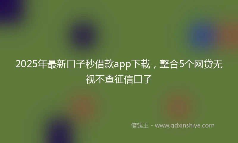 2025年最新口子秒借款app下载，整合5个网贷无视不查征信口子