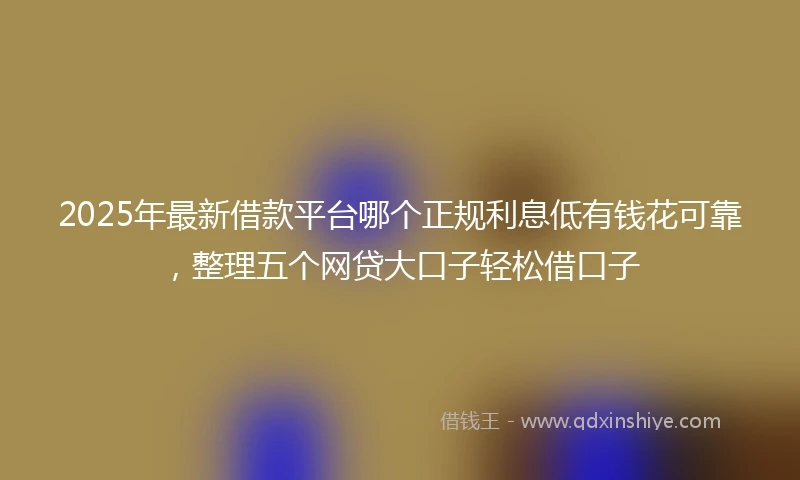 2025年最新借款平台哪个正规利息低有钱花可靠，整理五个网贷大口子轻松借口子