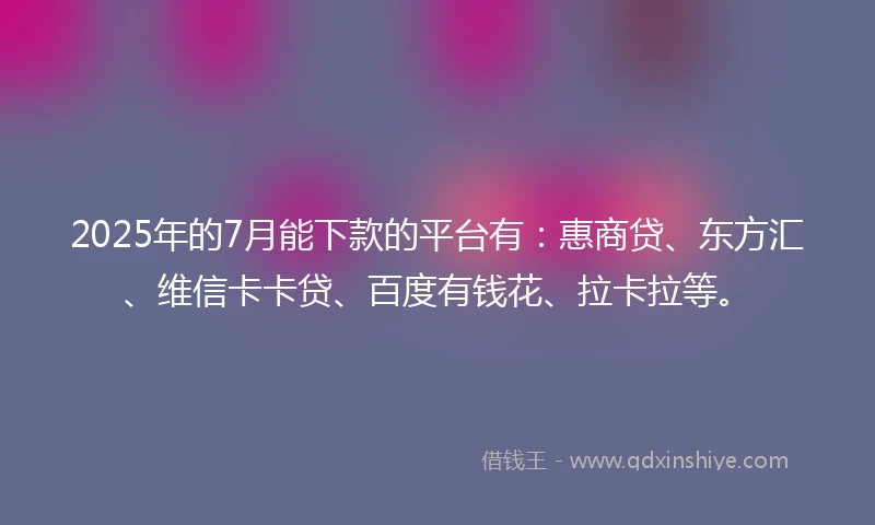 2025年的7月能下款的平台有：惠商贷、东方汇、维信卡卡贷、百度有钱花、拉卡拉等。