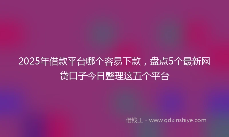 2025年借款平台哪个容易下款，盘点5个最新网贷口子今日整理这五个平台