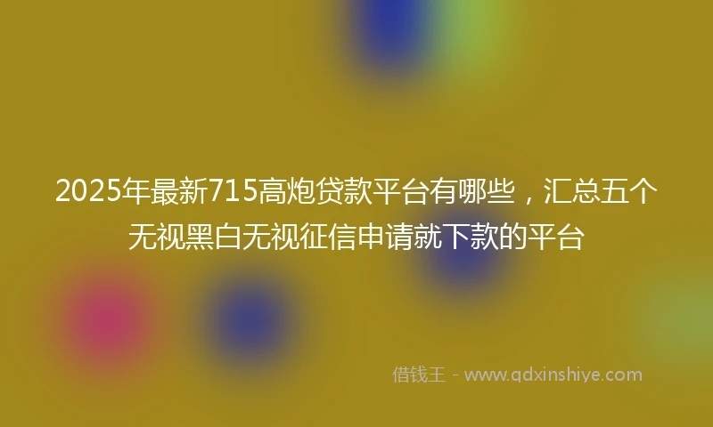 2025年最新715高炮贷款平台有哪些，汇总五个无视黑白无视征信申请就下款的平台