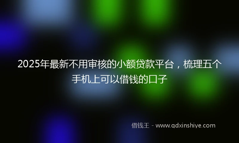 2025年最新不用审核的小额贷款平台，梳理五个手机上可以借钱的口子