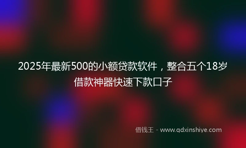 2025年最新500的小额贷款软件，整合五个18岁借款神器快速下款口子