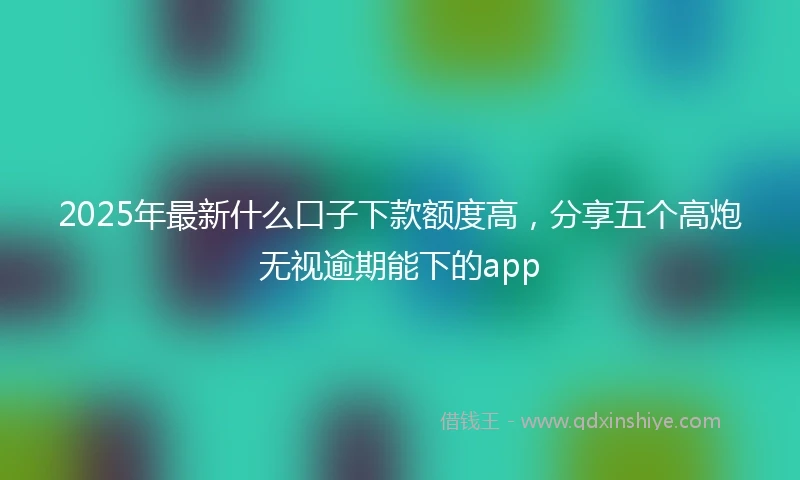 2025年最新什么口子下款额度高，分享五个高炮无视逾期能下的app