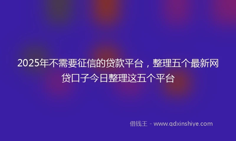2025年不需要征信的贷款平台，整理五个最新网贷口子今日整理这五个平台
