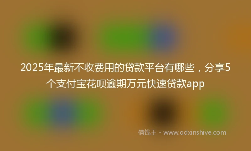 2025年最新不收费用的贷款平台有哪些，分享5个支付宝花呗逾期万元快速贷款app