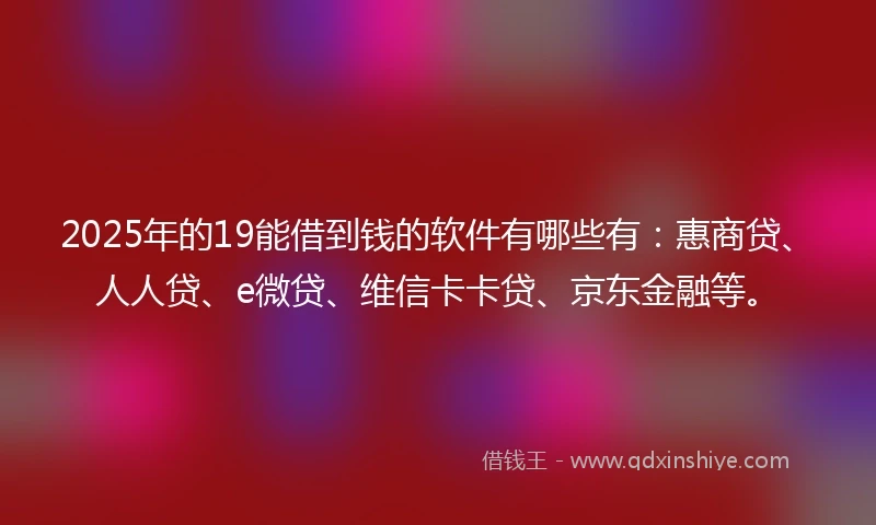 2025年的19能借到钱的软件有哪些有：惠商贷、人人贷、e微贷、维信卡卡贷、京东金融等。