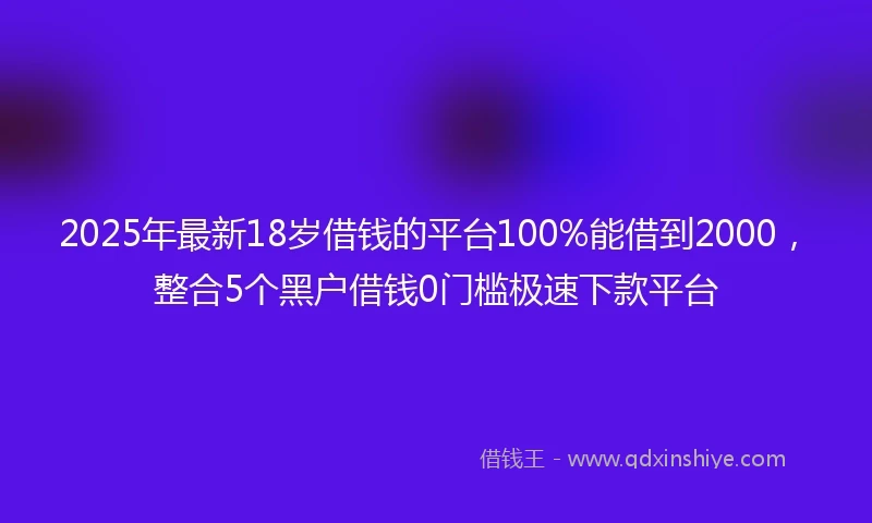 2025年最新18岁借钱的平台100%能借到2000，整合5个黑户借钱0门槛极速下款平台