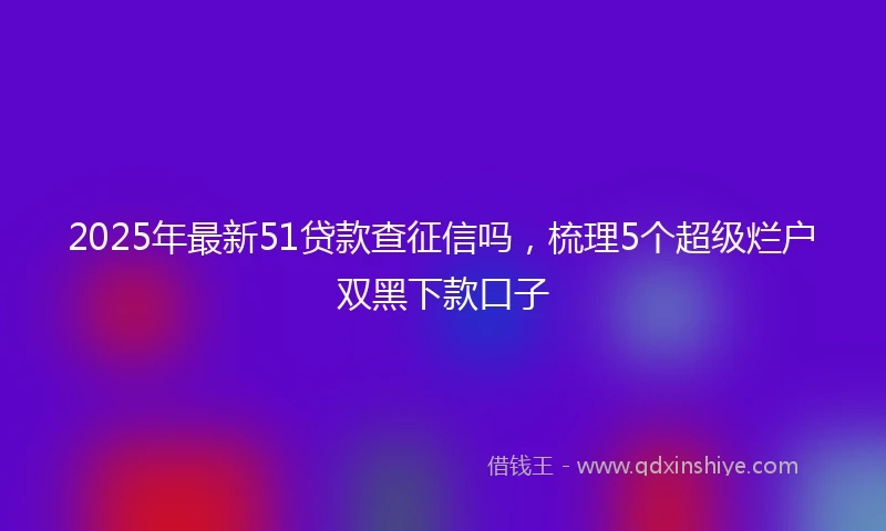 2025年最新51贷款查征信吗，梳理5个超级烂户双黑下款口子