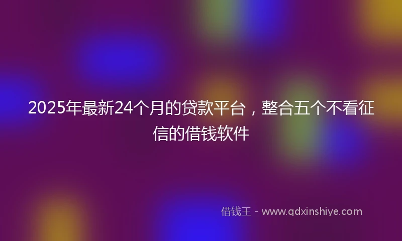 2025年最新24个月的贷款平台，整合五个不看征信的借钱软件