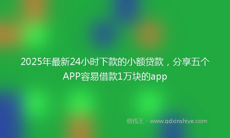 2025年最新24小时下款的小额贷款，分享五个APP容易借款1万块的app