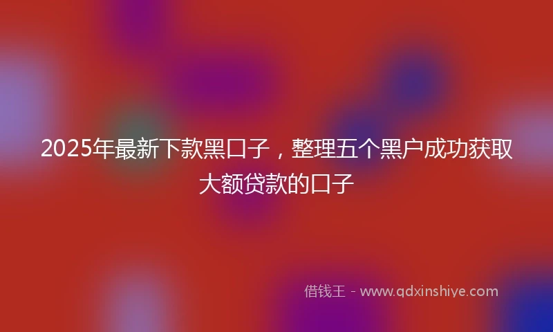 2025年最新下款黑口子，整理五个黑户成功获取大额贷款的口子