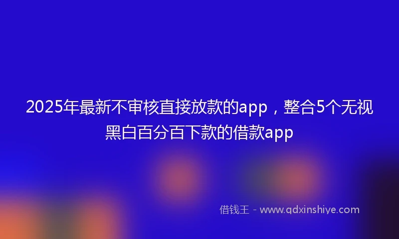 2025年最新不审核直接放款的app，整合5个无视黑白百分百下款的借款app