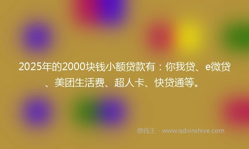 2025年的2000块钱小额贷款有：你我贷、e微贷、美团生活费、超人卡、快贷通等。