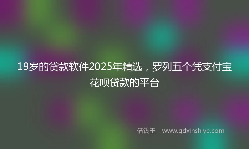 19岁的贷款软件2025年精选，罗列五个凭支付宝花呗贷款的平台