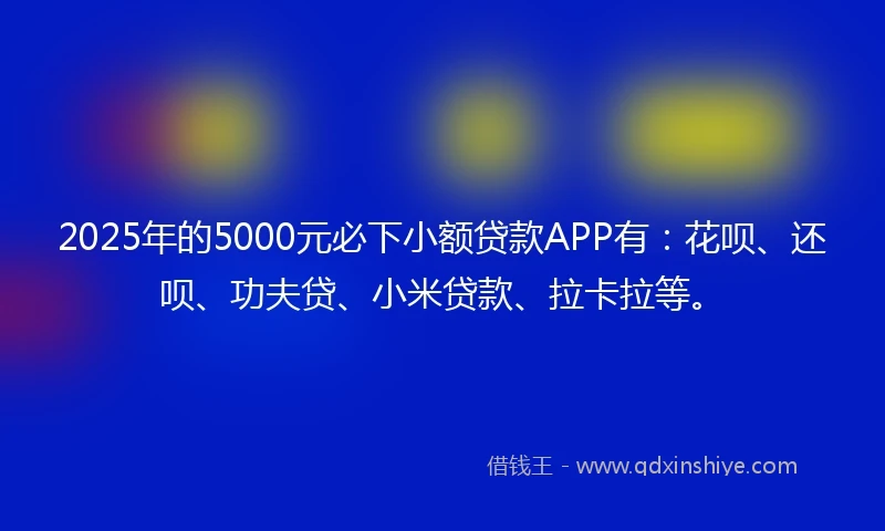 2025年的5000元必下小额贷款APP有：花呗、还呗、功夫贷、小米贷款、拉卡拉等。