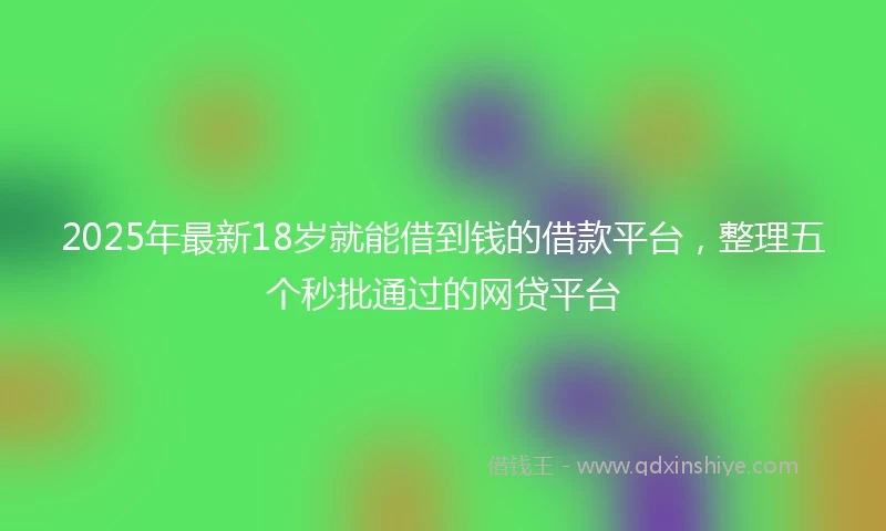 2025年最新18岁就能借到钱的借款平台，整理五个秒批通过的网贷平台