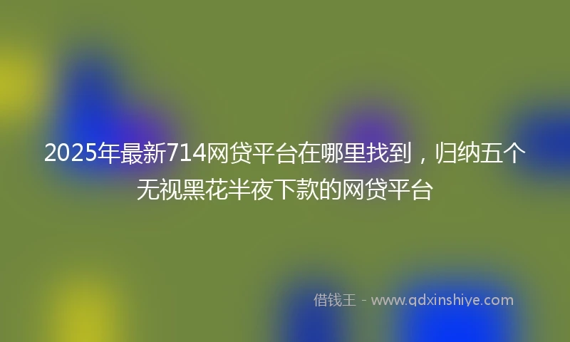 2025年最新714网贷平台在哪里找到，归纳五个无视黑花半夜下款的网贷平台