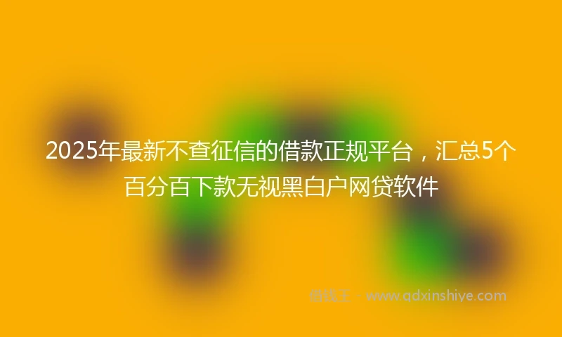 2025年最新不查征信的借款正规平台，汇总5个百分百下款无视黑白户网贷软件