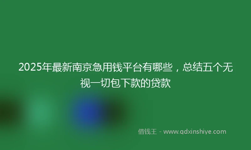 2025年最新南京急用钱平台有哪些，总结五个无视一切包下款的贷款