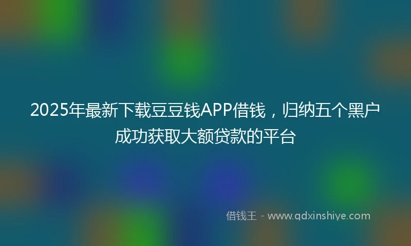 2025年最新下载豆豆钱APP借钱，归纳五个黑户成功获取大额贷款的平台