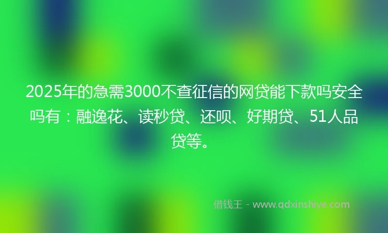 2025年的急需3000不查征信的网贷能下款吗安全吗有：融逸花、读秒贷、还呗、好期贷、51人品贷等。