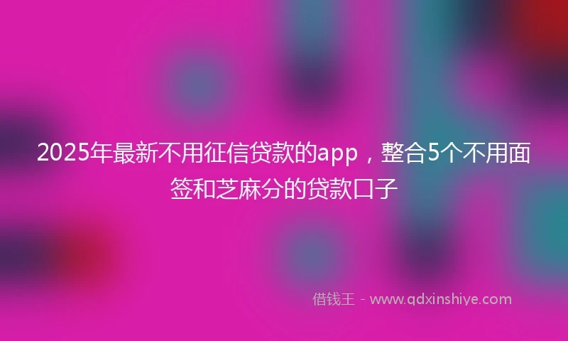 2025年最新不用征信贷款的app，整合5个不用面签和芝麻分的贷款口子