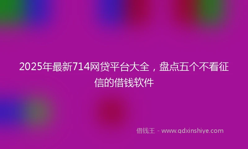 2025年最新714网贷平台大全，盘点五个不看征信的借钱软件