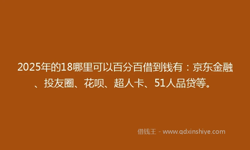 2025年的18哪里可以百分百借到钱有：京东金融、投友圈、花呗、超人卡、51人品贷等。