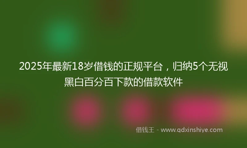 2025年最新18岁借钱的正规平台，归纳5个无视黑白百分百下款的借款软件