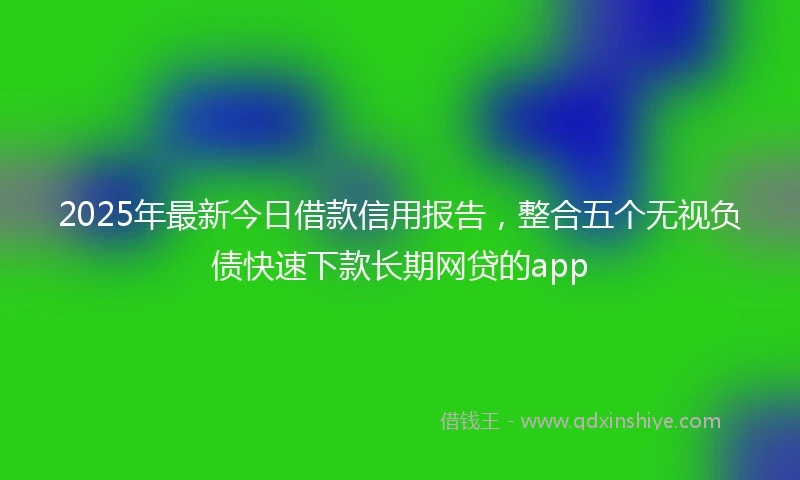 2025年最新今日借款信用报告，整合五个无视负债快速下款长期网贷的app