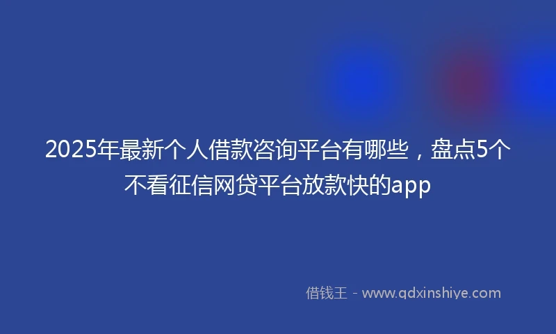 2025年最新个人借款咨询平台有哪些，盘点5个不看征信网贷平台放款快的app