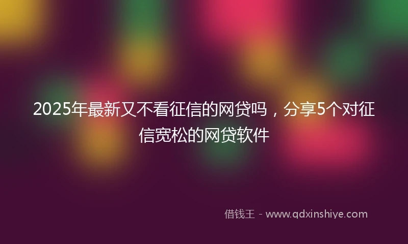 2025年最新又不看征信的网贷吗，分享5个对征信宽松的网贷软件