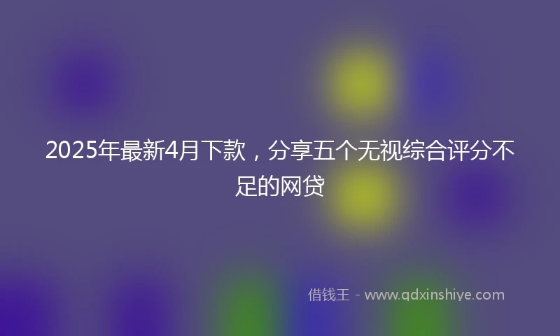 2025年最新4月下款，分享五个无视综合评分不足的网贷