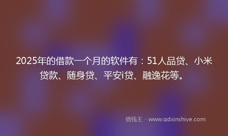 2025年的借款一个月的软件有：51人品贷、小米贷款、随身贷、平安i贷、融逸花等。