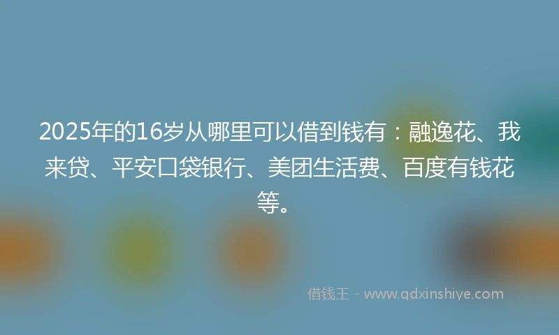 2025年的16岁从哪里可以借到钱有：融逸花、我来贷、平安口袋银行、美团生活费、百度有钱花等。