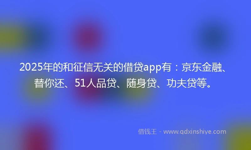 2025年的和征信无关的借贷app有：京东金融、替你还、51人品贷、随身贷、功夫贷等。