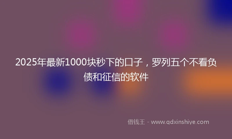2025年最新1000块秒下的口子，罗列五个不看负债和征信的软件